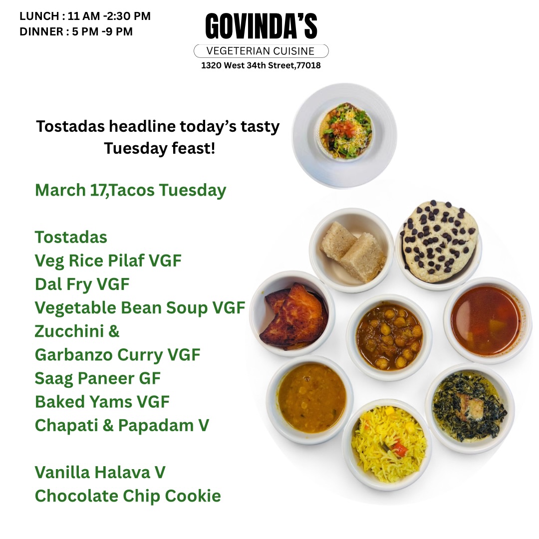 Tostadas headline today’s tasty Tuesday feast !

March 17,Tacos Tuesday 

Tostadas 
Veg Rice Pilaf VGF
Dal Fry VGF
Vegetable Bean Soup VGF
Zucchini & 
Garbanzo Curry VGF
Saag Paneer GF
Baked Yams VGF
Chapati & Papadam V

Vanilla Halava V
Chocolate Chip Cookie