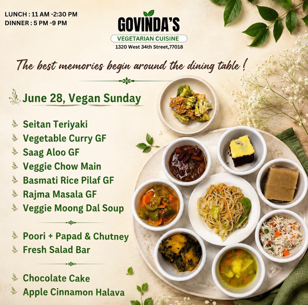 The best memories begin around the dining table !

June 28, Vegan Sunday 

Seitan Teriyaki
Vegetable Curry GF
Saag Aloo GF 
Veggie Chow Main 
Basmati Rice Pilaf GF 
Rajma Masala GF
Veggie Moong Dal Soup 

Poori + Papad & Chutney 
Fresh Salad Bar

Chocolate Cake 
Apple Cinnamon Halava

#GovindasHouston #VeganSunday #HoustonEats #PlantBased #VegetarianCuisine