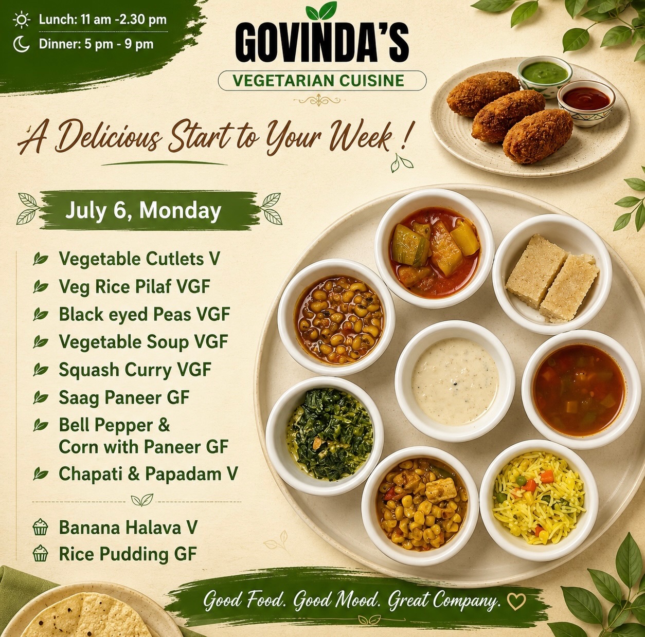 A Delicious Start to Your Week !

July 6, Monday 

Vegetable Cutlets V
Veg Rice Pilaf VGF
Black eyed Peas VGF 
Vegetable Soup VGF
Squash Curry VGF
Saag Paneer GF
Bell Pepper & 
Corn with Paneer GF
Chapati & Papadam V

Banana Halava V
Rice Pudding GF

#govindas 
#houston 
#houstonrestaurants