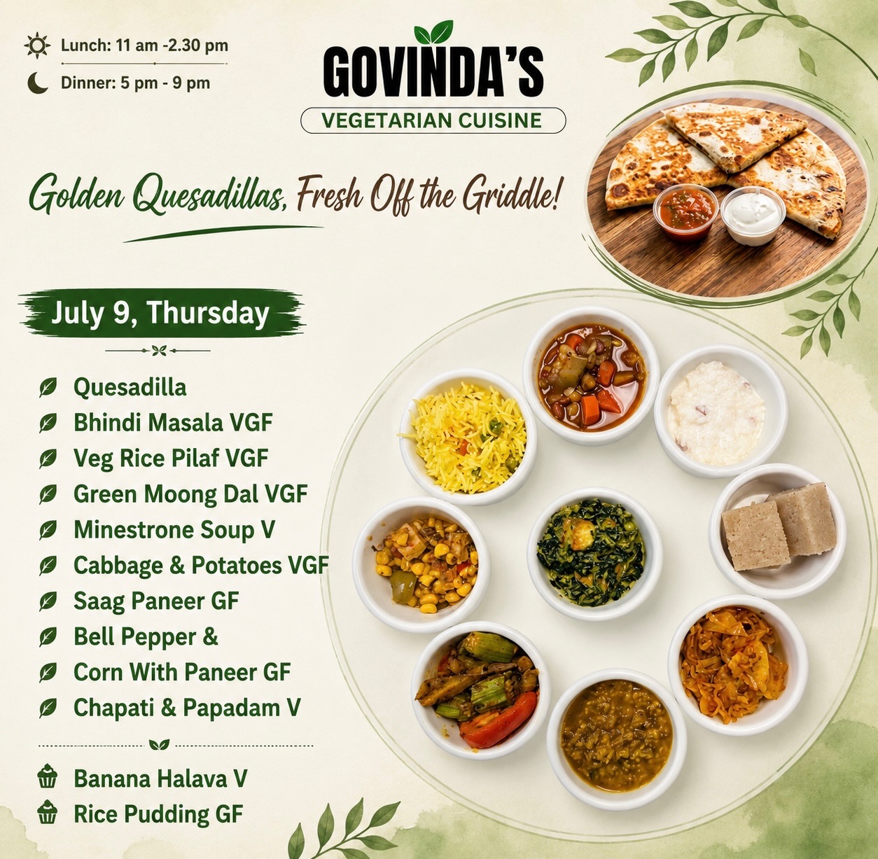 🧀 Golden Quesadillas, Fresh Off the Griddle!

July 9, Thursday 

Quesadilla 
Bhindi Masala VGF
Veg Rice Pilaf VGF
Green Moong Dal VGF
Minestrone Soup V
Cabbage & Potatoes VGF
Saag Paneer GF
Bell Pepper &
Corn With Paneer GF
Chapati & Papadam V

Banana Halava V
Rice Pudding GF

#houstoneats 
#houstonchronicle 
#govindasrestaurant 
#govindashouston 
#ghmenu