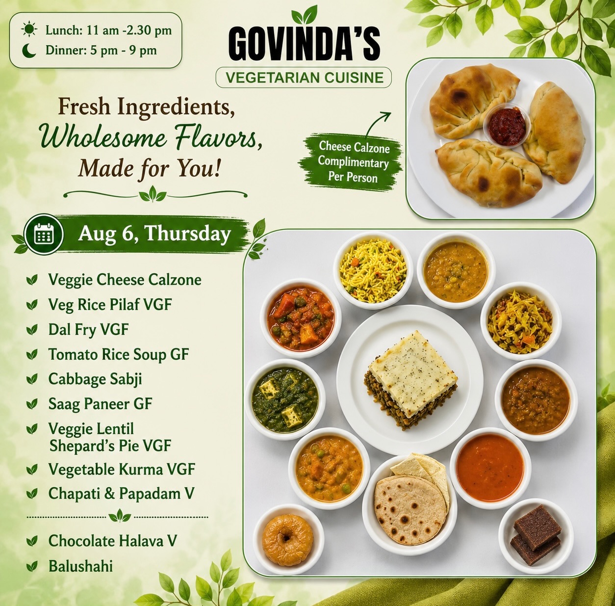 Aug 6, Thursday 

Veg Rice Pilaf VGF
Dal Fry VGF
Tomato Rice Soup GF
Cabbage Sabji 
Saag Paneer GF
Veggie Lentil 
Shepard’s Pie VGF
Vegetable Kurma VGF
Chapati & Papadam V

Chocolate Halava V
Balushahi