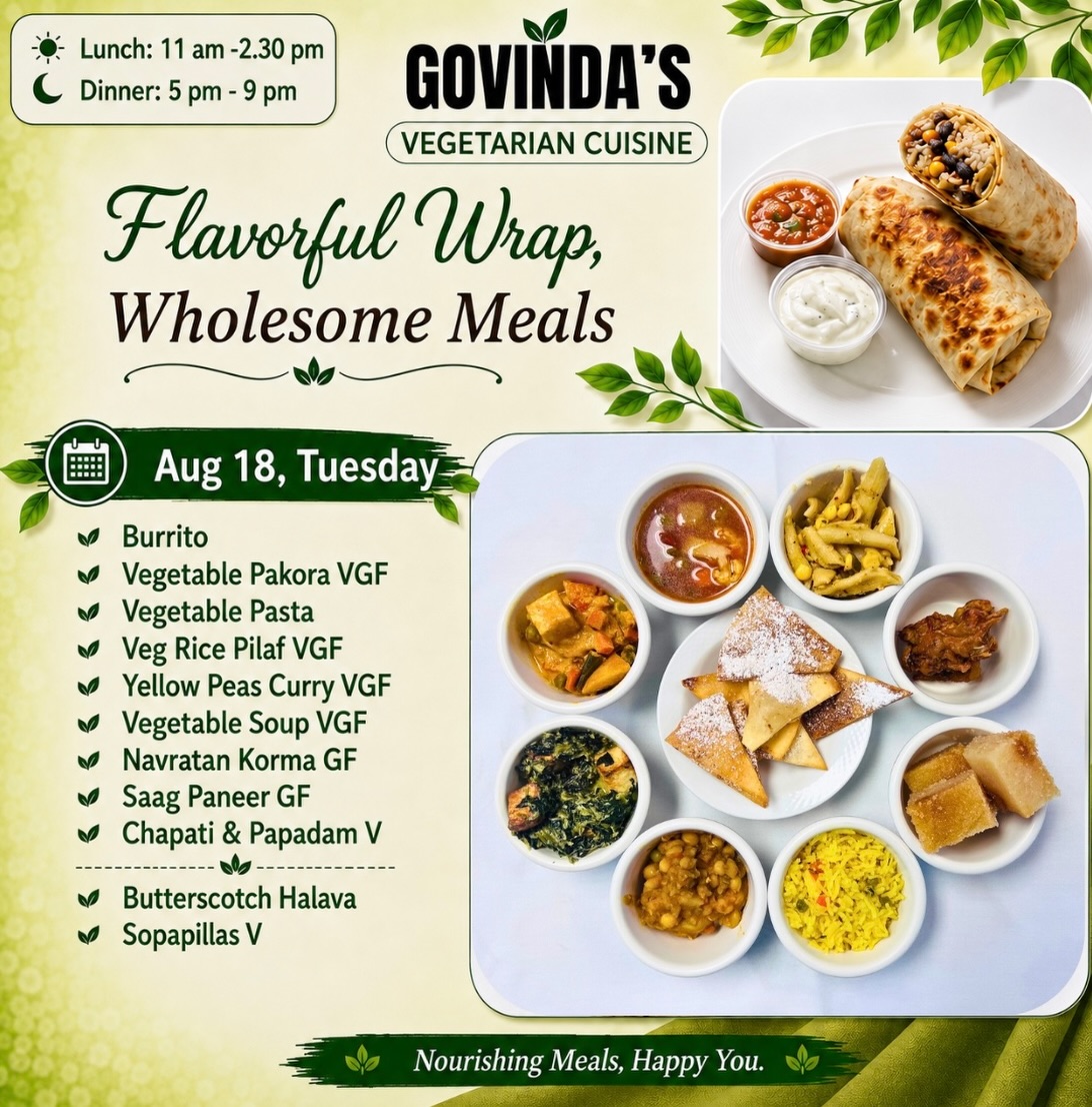 Aug 18, Tuesday 

Burrito 
Vegetable Pakora VGF
Vegetable Pasta 
Veg Rice Pilaf VGF
Yellow Peas Curry VGF
Vegetable Soup VGF
Navratan Korma GF
Saag Paneer GF
Chapati & Papadam V

Butterscotch Halava 
Sopapillas V