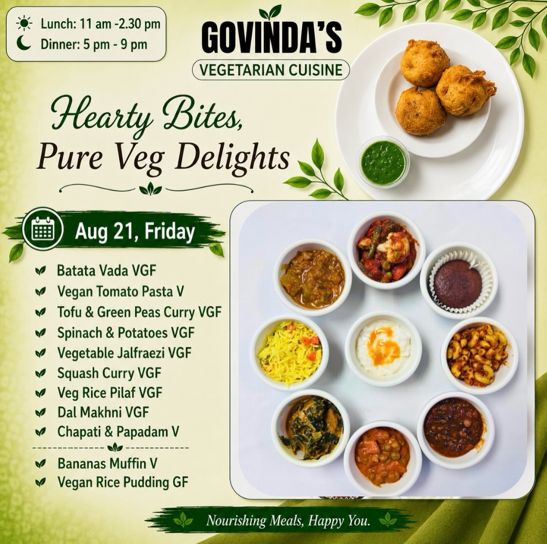 Aug 21, Friday

Batata Vada VGF
Vegan Tomato Pasta V
Tofu & Green Peas Curry VGF
Spinach & Potatoes VGF
Vegetable Jalfraezi VGF
Squash Curry VGF
Veg Rice Pilaf VGF
Dal Makhni VGF
Chapati & Papadam V

Bananas Muffin V
Vegan Rice Pudding GF