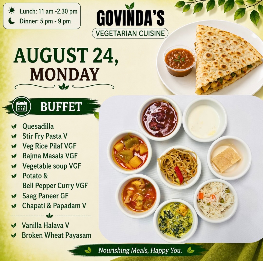 Aug 24, Monday 

Quesadilla 
Stir Fry Pasta V
Veg Rice Pilaf VGF
Rajma Masala VGF
Vegetable soup VGF
Potato & 
Bell Pepper Curry VGF
Saag Paneer GF
Chapati & Papadam V

Vanilla Halava V
Broken Wheat Payasam