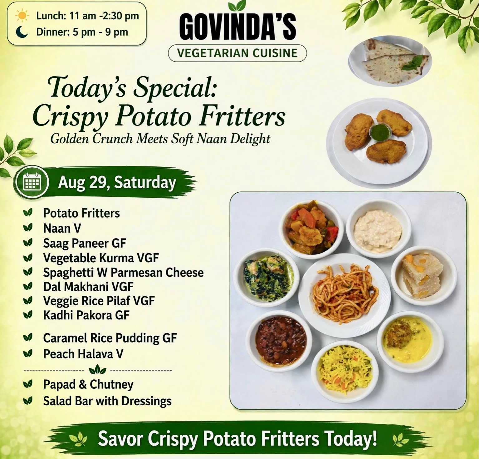 8.29.26, Saturday
Potato Fitters
Naan V
Saag Paneer GF
Vegetable Kurma VGF
Spaghetti W Parmesan Cheese
Dal Makhani VGF
Veggie Rice Pilaf VGF
Kadhi Pakora GF
Caramel Rice Pudding GF
Peach Halava V
Papad & Chutney
Salad Bar with Dressings