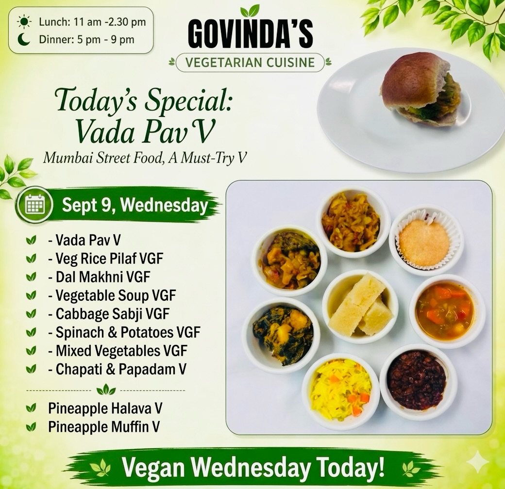 Sept 9 , Vegan Wednesday 

Vada Pav V
Veg Rice Pilaf VGF
Dal Makhni VGF
Vegetable Soup VGF
Cabbage Sabji VGF
Spinach & Potatoes VGF
Mixed Vegetables VGF
Chapati & Papadam V

Pineapple Halava V
Pineapple Muffin V