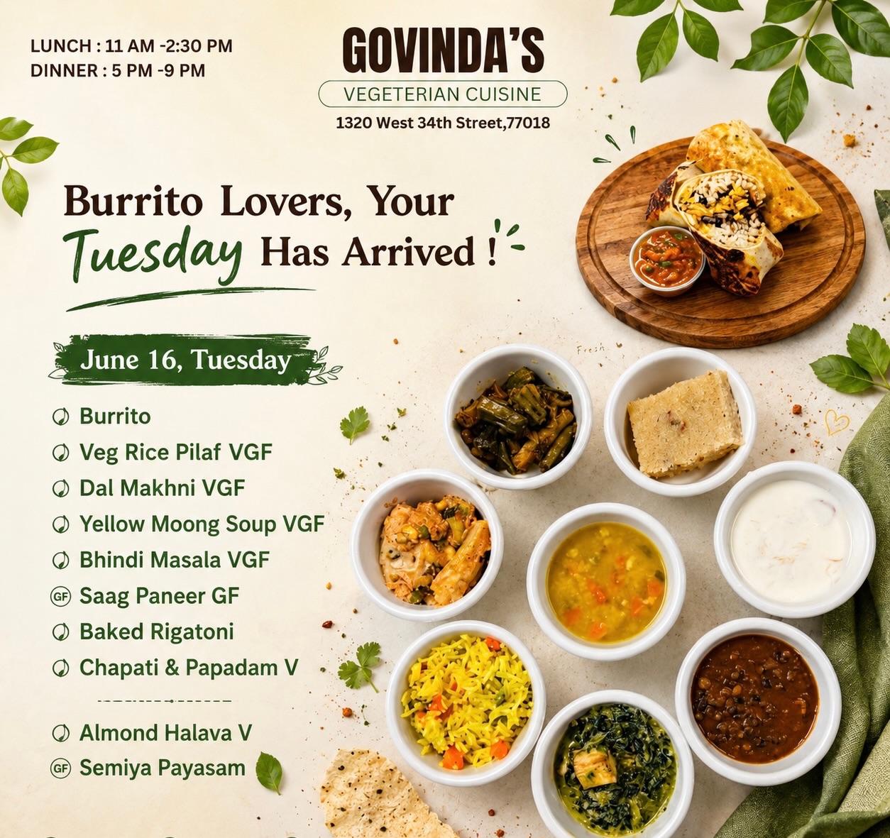 Burrito Lovers, Your Tuesday Has Arrived !
June 16, Tuesday
Burrito
Veg Rice Pilaf VGF
Dal Makhni VGF
Yellow Moong Dal Soup VGF
Bhindi Masala VGF
Saag Paneer GF
Baked Rigatoni
Chapati & Papadam V
Almond Halava V
Semiya Payasam