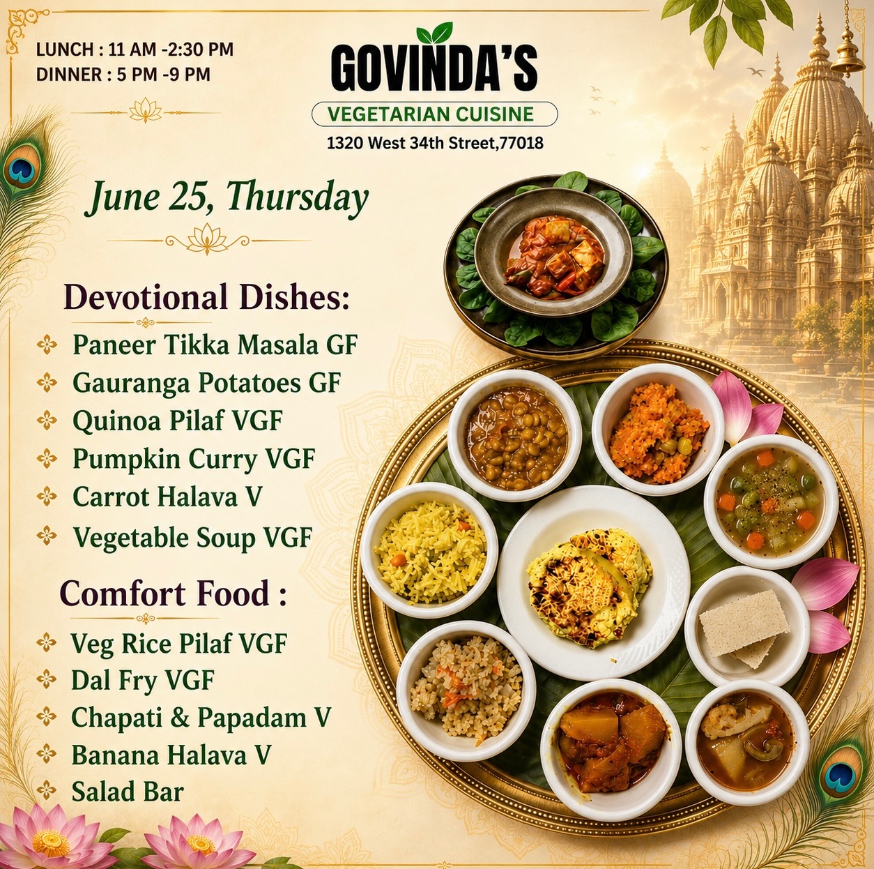 June 25, Thursday 

Devotional Dishes:
Paneer Tikka Masala GF
Gauranga Potatoes GF
Quinoa Pilaf VGF
Pumpkin Curry VGF
Carrot Halava V
Vegetable Soup VGF

Comfort Food :
Veg Rice Pilaf VGF
Dal Fry VGF
Chapati & Papadam V
Banana Halava V
Salad Bar
