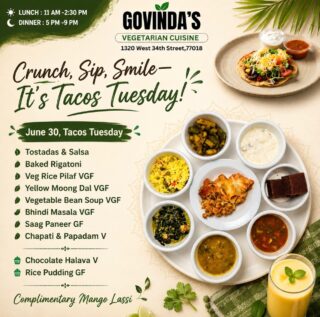 Crunch, Sip, Smile—It’s Tacos Tuesday!

June 30, Tacos Tuesday 

Tostadas & Salsa 
Baked Rigatoni 
Veg Rice Pilaf VGF
Yellow Moong Dal VGF
Vegetable Bean Soup VGF
Bhindi Masala VGF
Saag Paneer GF
Chapati & Papadam V

Chocolate Halava V
Rice Pudding GF

Complimentary Mango Lassi Today 

#GovindasHouston
#HoustonFoodie
#VegetarianCuisine
#MeatlessMonday
#houstonchronicle