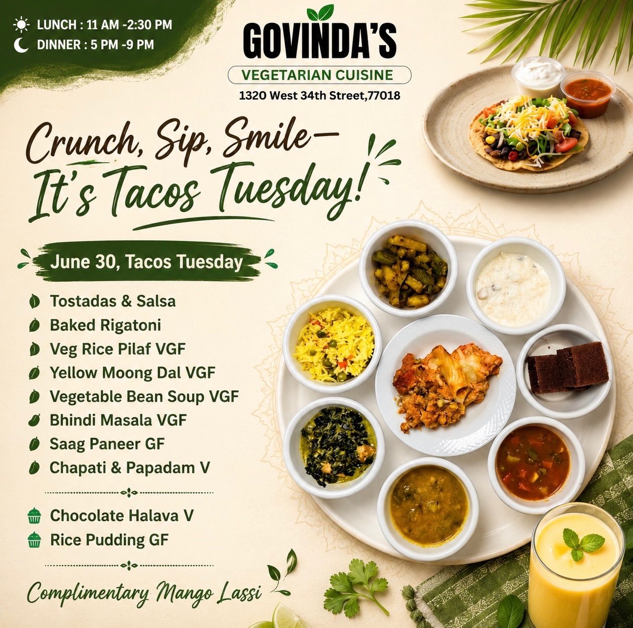 Crunch, Sip, Smile—It’s Tacos Tuesday!

June 30, Tacos Tuesday 

Tostadas & Salsa 
Baked Rigatoni 
Veg Rice Pilaf VGF
Yellow Moong Dal VGF
Vegetable Bean Soup VGF
Bhindi Masala VGF
Saag Paneer GF
Chapati & Papadam V

Chocolate Halava V
Rice Pudding GF

Complimentary Mango Lassi Today 

#GovindasHouston
#HoustonFoodie
#VegetarianCuisine
#MeatlessMonday
#houstonchronicle