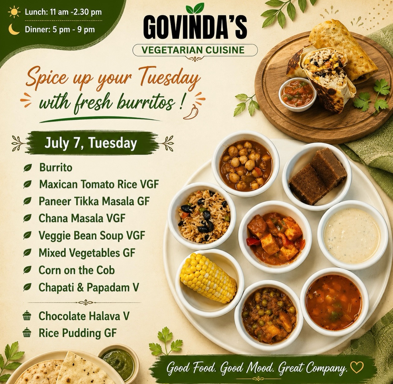 Spice up your Tuesday with fresh burritos !

July 7, Tuesday 

Burrito 
Maxican Tomato Rice VGF
Paneer Tikka Masala GF
Chana Masala VGF
Veggie Bean Soup VGF
Mixed Vegetables GF
Corn on the Cob 
Chapati & Papadam V

Chocolate Halava V
Rice Pudding GF

#houstoneater 
#tacostuesday 
#govindasrestaurant 
#houstonchronicle 
#vegeterian