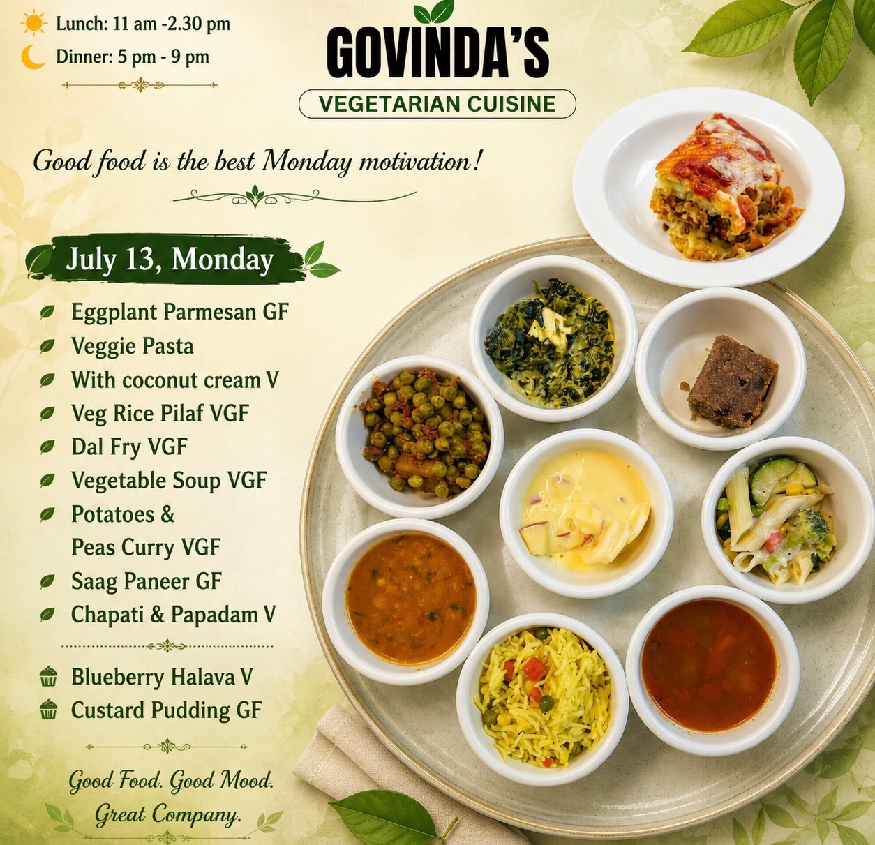July 13, Monday 

Eggplant Parmesan GF
Veggie Pasta 
With coconut cream V
Veg Rice Pilaf VGF
Dal Fry VGF 
Vegetable Soup VGF
Potatoes &  Peas Curry VGF
Saag Paneer GF
Chapati & Papadam V

Blueberry Halava V
Custard Pudding GF

#meatlessmondays 
#houstonrestaurants 
#vegetarianfood 
#govindasrestaurant 
#ghmenu