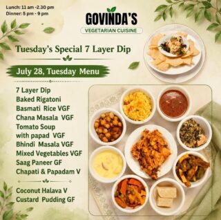 Tuesday’s Special 7 Layer Dip 

July 28, Tuesday  Menu 

7 Layer Dip
Baked Rigatoni 
Basmati  Rice VGF
Chana Masala  VGF
Tomato Soup 
with papad  VGF
Bhindi  Masala VGF
Mixed Vegetables VGF 
Saag Paneer GF
Chapati & Papadam V

Coconut Halava V
Custard  Pudding GF