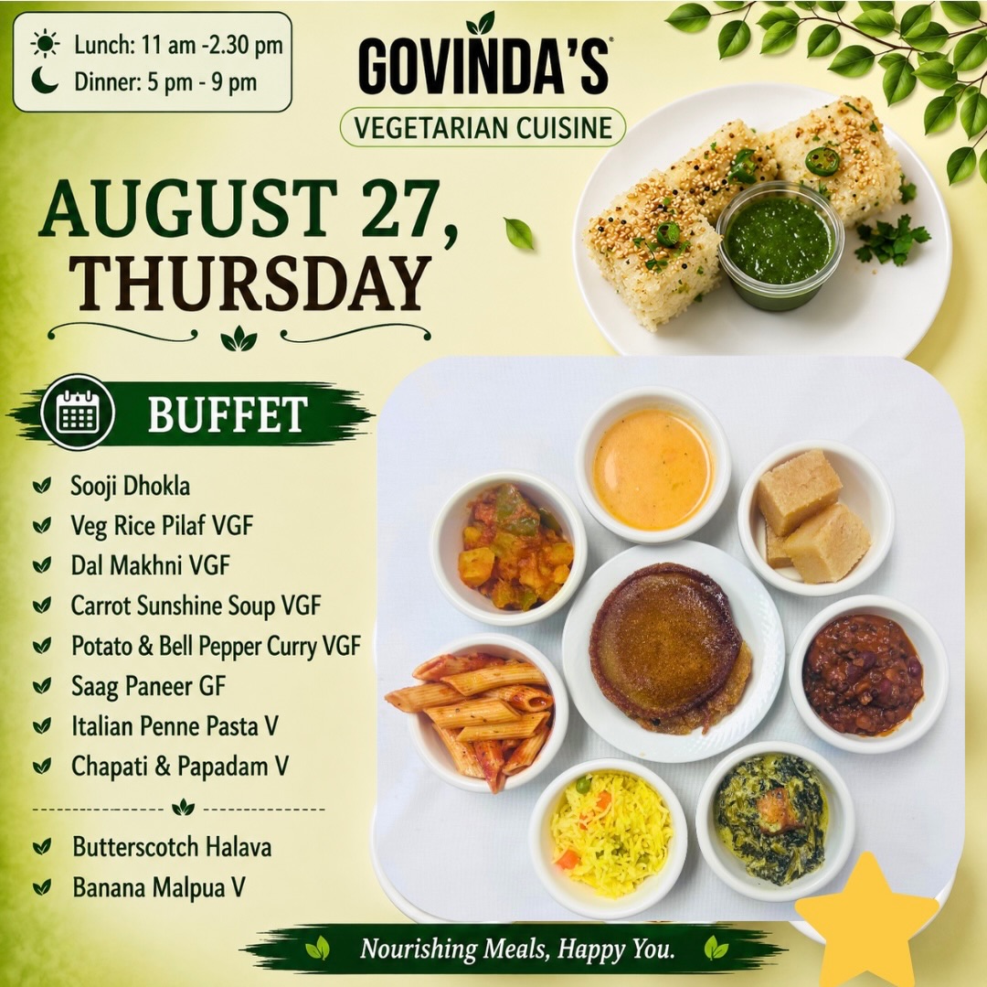 Aug 27 , Thursday
Sooji Dhokla
Veg Rice Pilaf VGF
Dal Makhni VGF
Carrot Sunshine Soup VGF
Potato & Bell Pepper Curry VGF
Saag Paneer GF
Italian Penne Pasta V
Chapati & Papadam V
Butterscotch Halava
Banana Malpua V