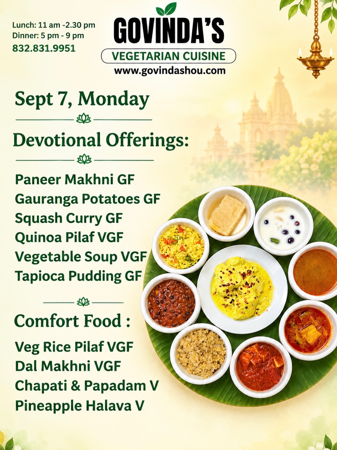 Sept 7, Monday 

Devotional Offerings:

Paneer Makhni GF
Gauranga Potatoes GF
Squash Curry GF
Quinoa Pilaf VGF
Vegetable Soup VGF
Tapioca Pudding GF

Comfort Food :

Veg Rice Pilaf VGF
Dal Makhni VGF
Chapati & Papadam V
Pineapple Halava V